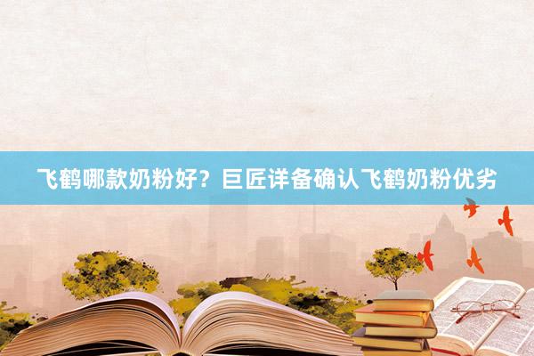 飞鹤哪款奶粉好？巨匠详备确认飞鹤奶粉优劣