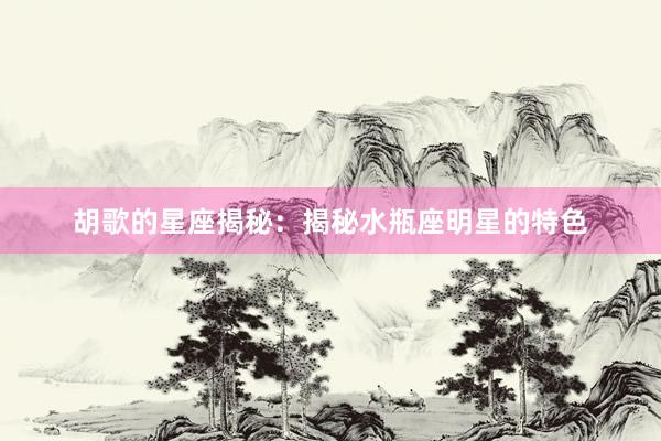 胡歌的星座揭秘：揭秘水瓶座明星的特色
